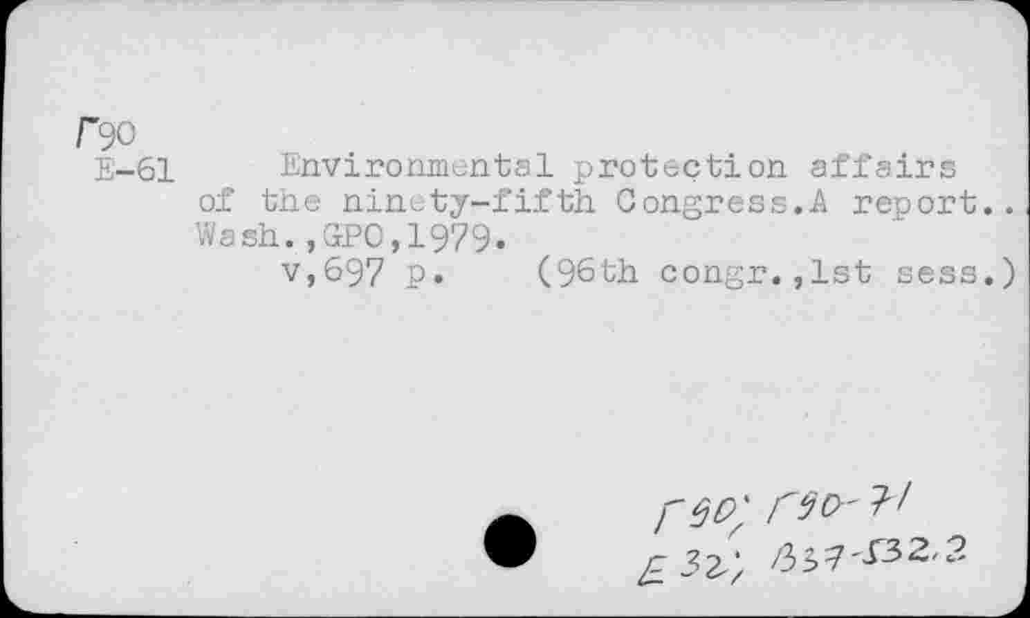 ﻿rw
E—61	Environmental protection affairs
of the ninety-fifth. Congress.A report.. Wash.,GPO,L979.
v,697 p. (96th congr.,lst sess.)